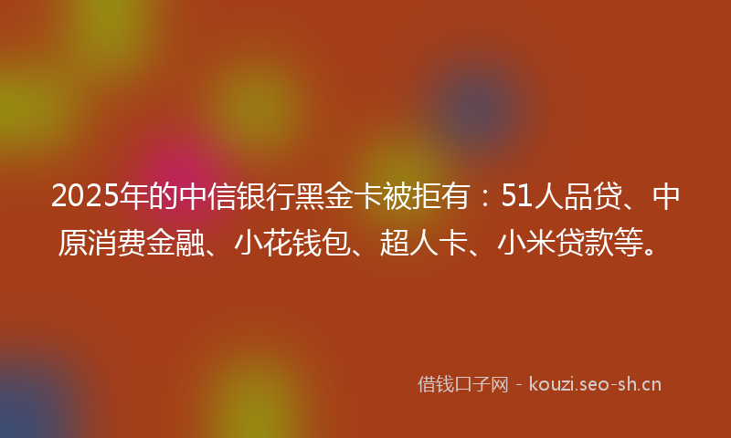 2025年的中信银行黑金卡被拒有：51人品贷、中原消费金融、小花钱包、超人卡、小米贷款等。