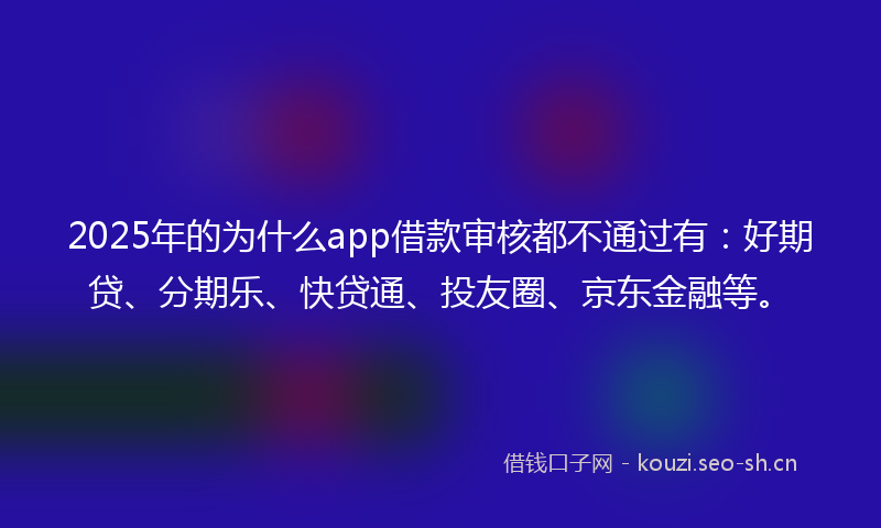 2025年的为什么app借款审核都不通过有：好期贷、分期乐、快贷通、投友圈、京东金融等。