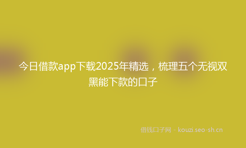 今日借款app下载2025年精选,梳理五个无视双黑能下款的口子
