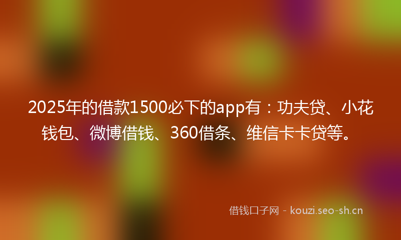 2025年的借款1500必下的app有:功夫贷、小花钱包、微博借钱、360借条、维信卡卡贷等。