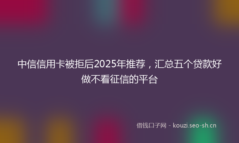 中信信用卡被拒后2025年推荐，汇总五个贷款好做不看征信的平台