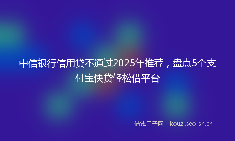 中信银行信用贷不通过2025年推荐，盘点5个支付宝快贷轻松借平台
