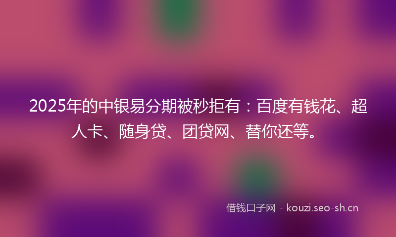 2025年的中银易分期被秒拒有：百度有钱花、超人卡、随身贷、团贷网、替你还等。