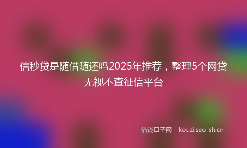 信秒贷是随借随还吗2025年推荐，整理5个网贷无视不查征信平台