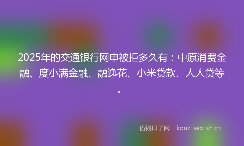 2025年的交通银行网申被拒多久有：中原消费金融、度小满金融、融逸花、小米贷款、人人贷等。