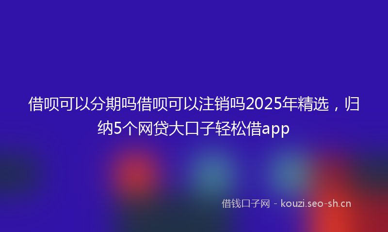 借呗可以分期吗借呗可以注销吗2025年精选，归纳5个网贷大口子轻松借app