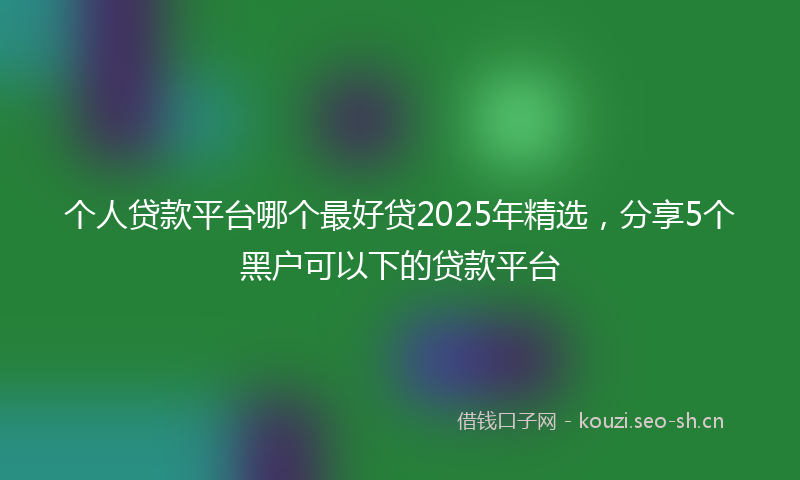 个人贷款平台哪个最好贷2025年精选，分享5个黑户可以下的贷款平台