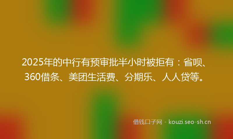 2025年的中行有预审批半小时被拒有:省呗、360借条、美团生活费、分期乐、人人贷等。
