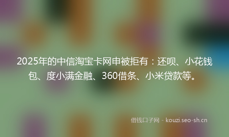 2025年的中信淘宝卡网申被拒有：还呗、小花钱包、度小满金融、360借条、小米贷款等。