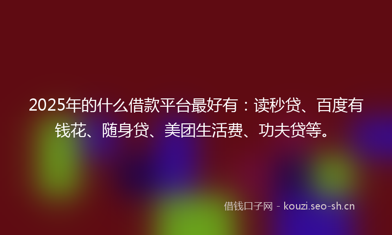 2025年的什么借款平台最好有：读秒贷、百度有钱花、随身贷、美团生活费、功夫贷等。
