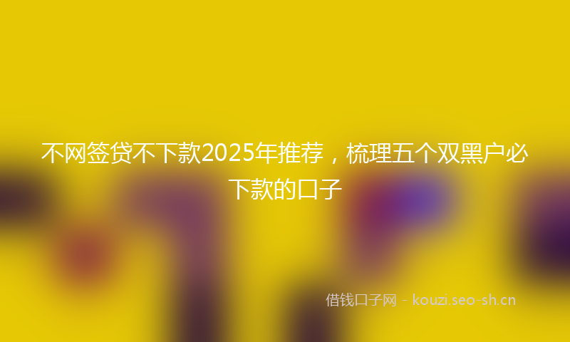 不网签贷不下款2025年推荐,梳理五个双黑户必下款的口子