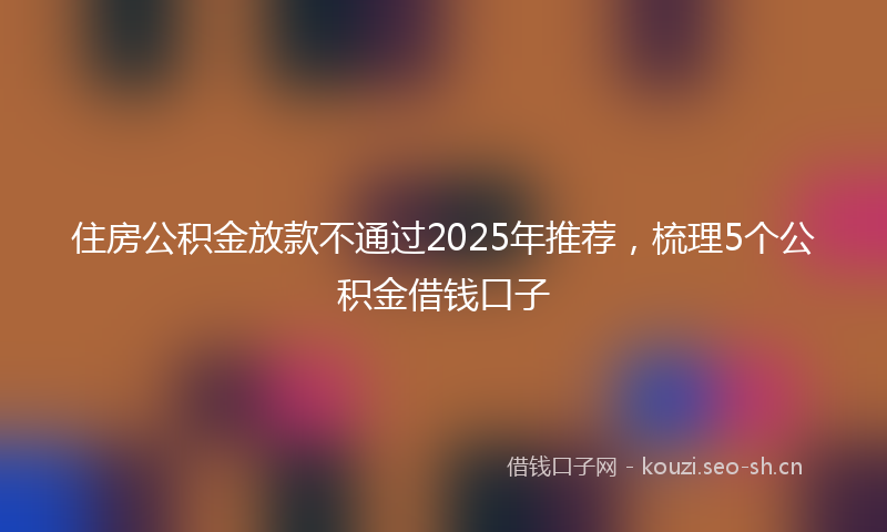 住房公积金放款不通过2025年推荐，梳理5个公积金借钱口子