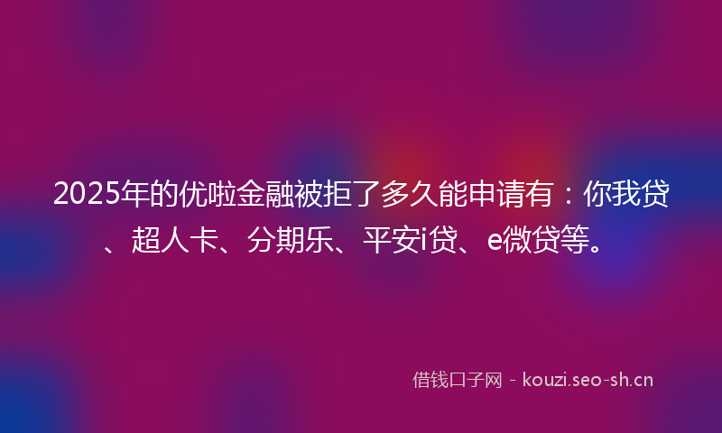 2025年的优啦金融被拒了多久能申请有：你我贷、超人卡、分期乐、平安i贷、e微贷等。