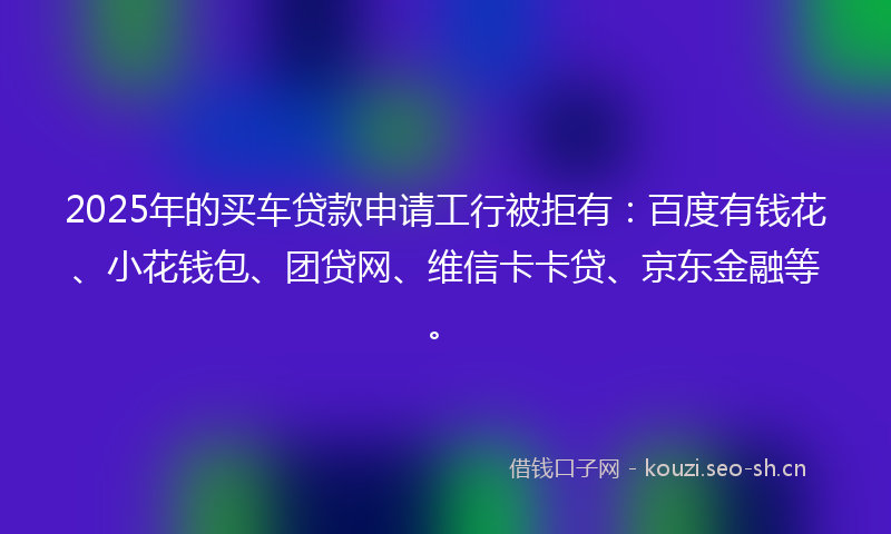 2025年的买车贷款申请工行被拒有：百度有钱花、小花钱包、团贷网、维信卡卡贷、京东金融等。