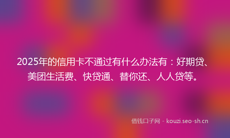2025年的信用卡不通过有什么办法有：好期贷、美团生活费、快贷通、替你还、人人贷等。