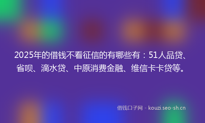 2025年的借钱不看征信的有哪些有：51人品贷、省呗、滴水贷、中原消费金融、维信卡卡贷等。