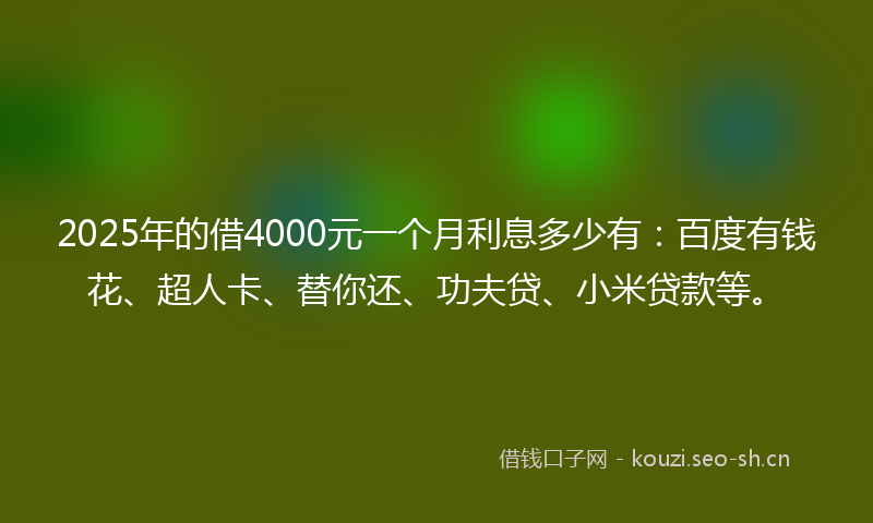 2025年的借4000元一个月利息多少有：百度有钱花、超人卡、替你还、功夫贷、小米贷款等。