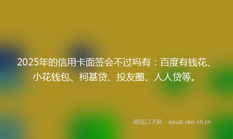 2025年的信用卡面签会不过吗有：百度有钱花、小花钱包、柯基贷、投友圈、人人贷等。