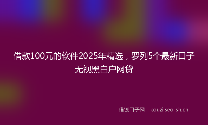借款100元的软件2025年精选，罗列5个最新口子无视黑白户网贷