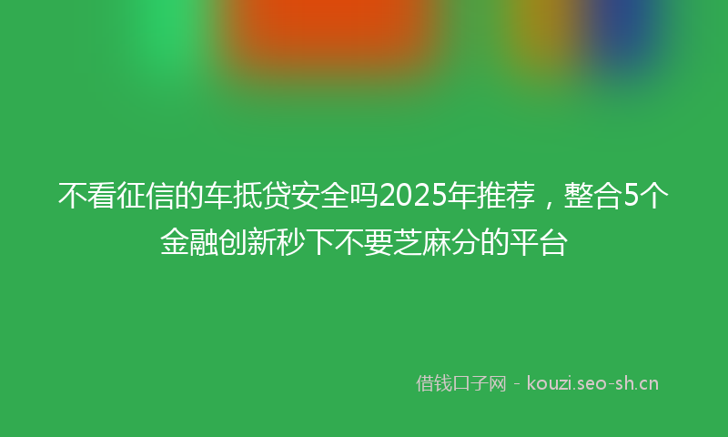 不看征信的车抵贷安全吗2025年推荐，整合5个金融创新秒下不要芝麻分的平台