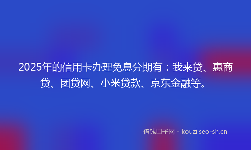 2025年的信用卡办理免息分期有：我来贷、惠商贷、团贷网、小米贷款、京东金融等。