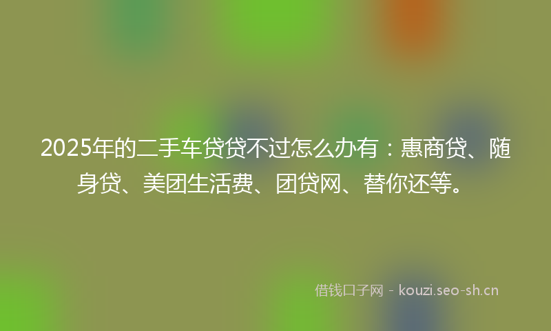 2025年的二手车贷贷不过怎么办有：惠商贷、随身贷、美团生活费、团贷网、替你还等。