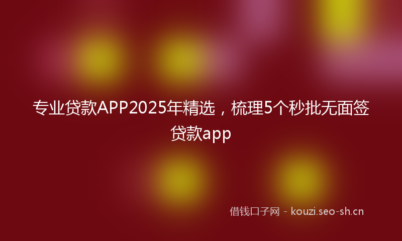 专业贷款APP2025年精选，梳理5个秒批无面签贷款app