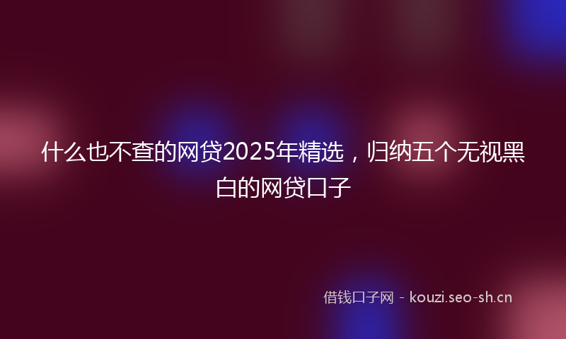 什么也不查的网贷2025年精选，归纳五个无视黑白的网贷口子