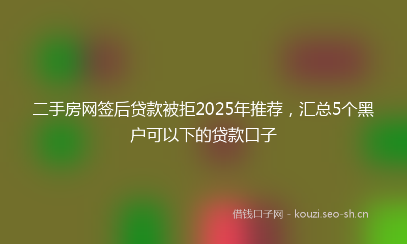 二手房网签后贷款被拒2025年推荐，汇总5个黑户可以下的贷款口子