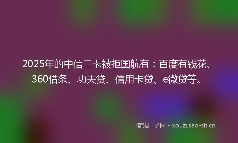 2025年的中信二卡被拒国航有：百度有钱花、360借条、功夫贷、信用卡贷、e微贷等。