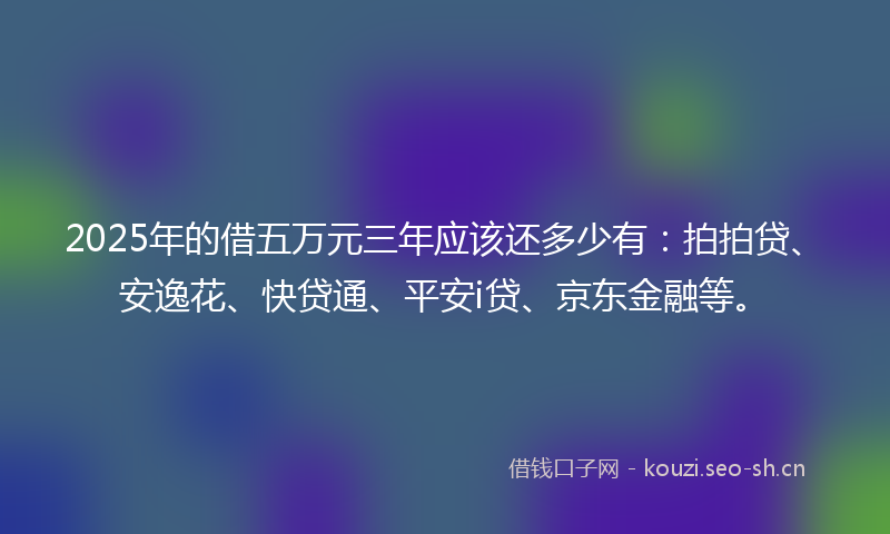 2025年的借五万元三年应该还多少有：拍拍贷、安逸花、快贷通、平安i贷、京东金融等。