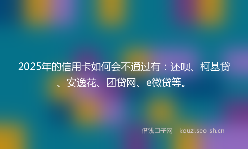 2025年的信用卡如何会不通过有:还呗、柯基贷、安逸花、团贷网、e微贷等。