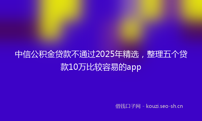 中信公积金贷款不通过2025年精选，整理五个贷款10万比较容易的app