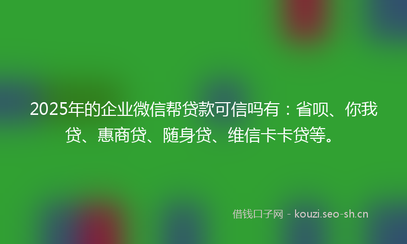 2025年的企业微信帮贷款可信吗有：省呗、你我贷、惠商贷、随身贷、维信卡卡贷等。