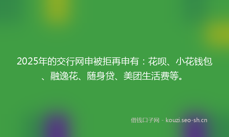 2025年的交行网申被拒再申有：花呗、小花钱包、融逸花、随身贷、美团生活费等。