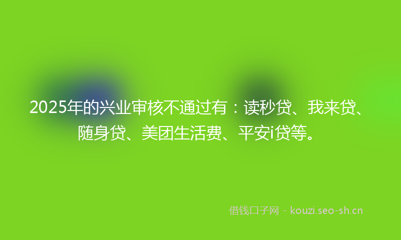 2025年的兴业审核不通过有：读秒贷、我来贷、随身贷、美团生活费、平安i贷等。