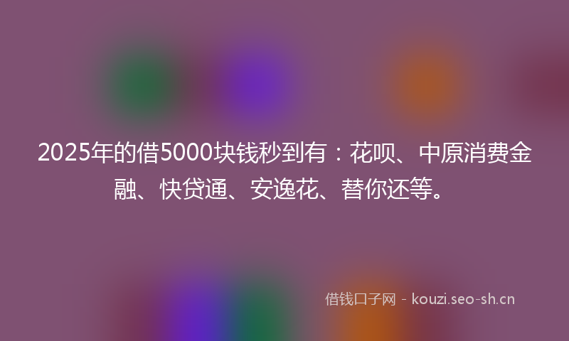2025年的借5000块钱秒到有：花呗、中原消费金融、快贷通、安逸花、替你还等。