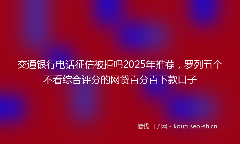 交通银行电话征信被拒吗2025年推荐，罗列五个不看综合评分的网贷百分百下款口子