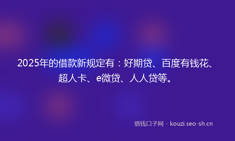2025年的借款新规定有:好期贷、百度有钱花、超人卡、e微贷、人人贷等。
