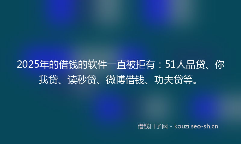 2025年的借钱的软件一直被拒有：51人品贷、你我贷、读秒贷、微博借钱、功夫贷等。