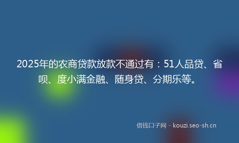 2025年的农商贷款放款不通过有:51人品贷、省呗、度小满金融、随身贷、分期乐等。