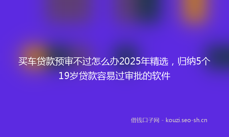 买车贷款预审不过怎么办2025年精选，归纳5个19岁贷款容易过审批的软件