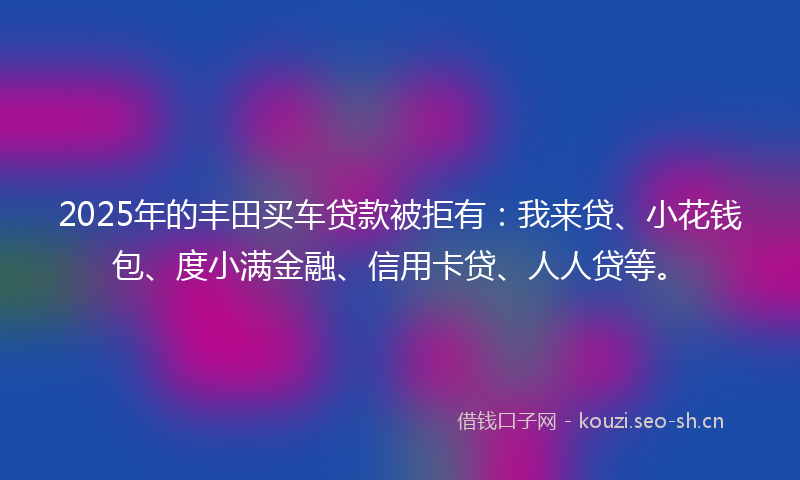 2025年的丰田买车贷款被拒有：我来贷、小花钱包、度小满金融、信用卡贷、人人贷等。