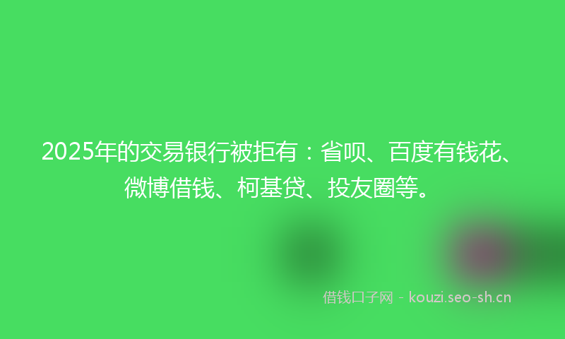 2025年的交易银行被拒有：省呗、百度有钱花、微博借钱、柯基贷、投友圈等。
