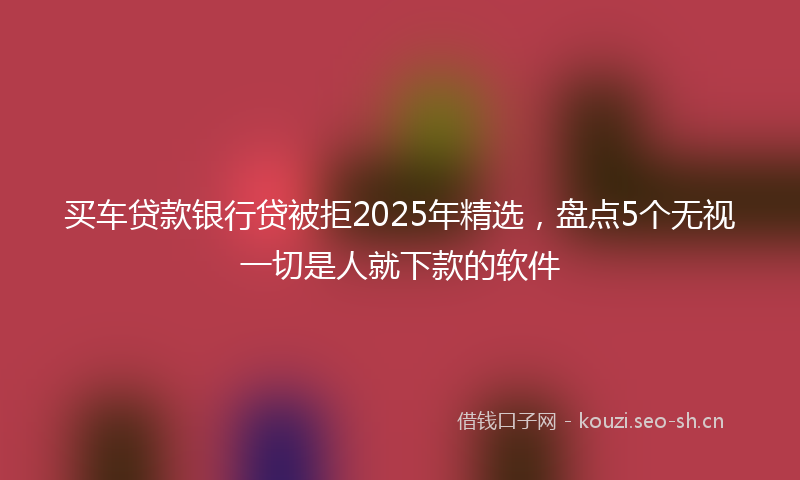买车贷款银行贷被拒2025年精选，盘点5个无视一切是人就下款的软件