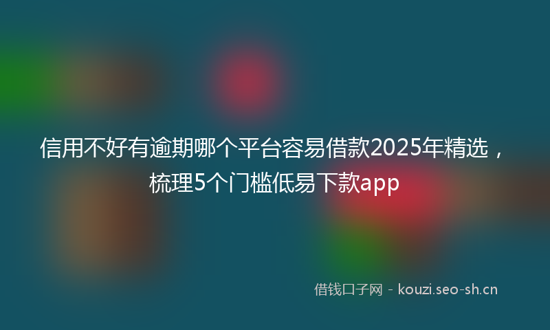 信用不好有逾期哪个平台容易借款2025年精选,梳理5个门槛低易下款app
