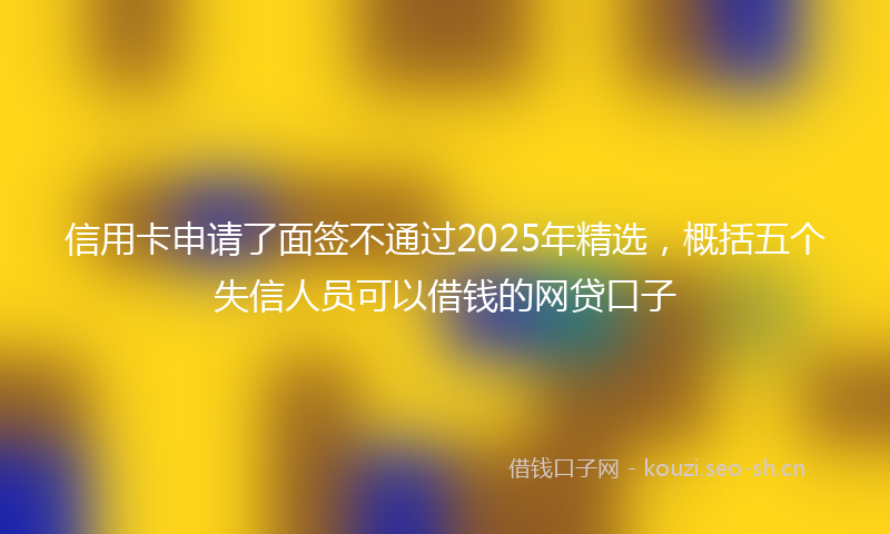 信用卡申请了面签不通过2025年精选，概括五个失信人员可以借钱的网贷口子