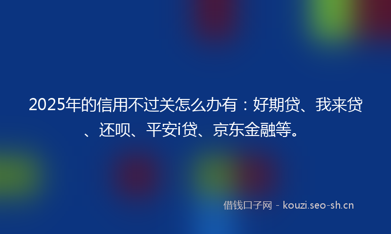 2025年的信用不过关怎么办有:好期贷、我来贷、还呗、平安i贷、京东金融等。