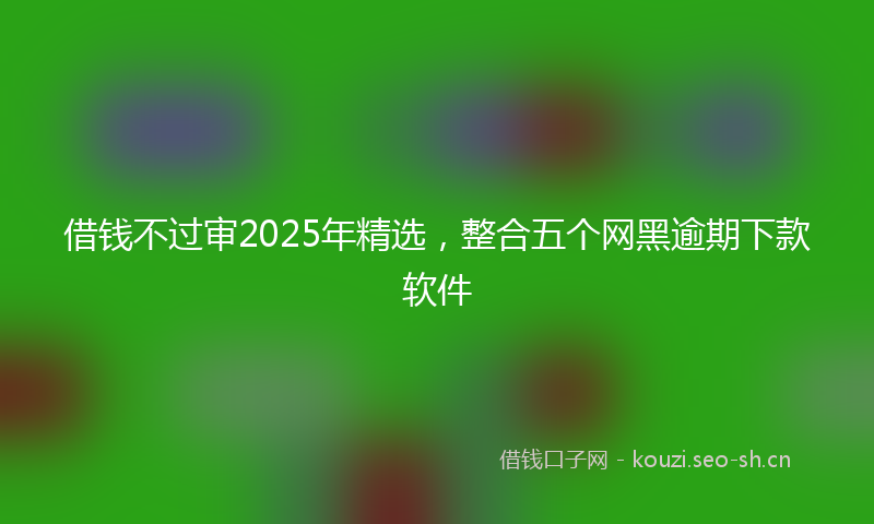 借钱不过审2025年精选，整合五个网黑逾期下款软件