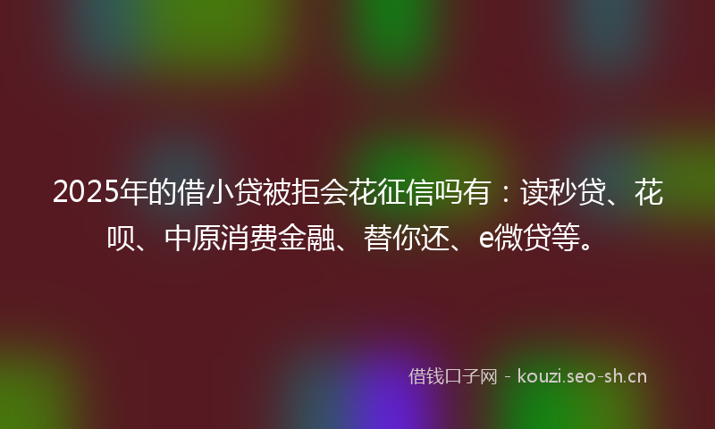 2025年的借小贷被拒会花征信吗有：读秒贷、花呗、中原消费金融、替你还、e微贷等。